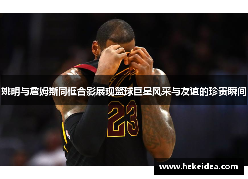 姚明与詹姆斯同框合影展现篮球巨星风采与友谊的珍贵瞬间